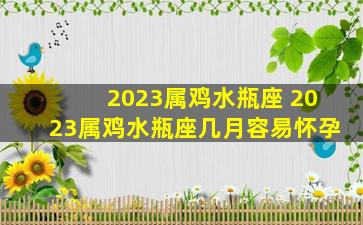 2023属鸡水瓶座 2023属鸡水瓶座几月容易怀孕